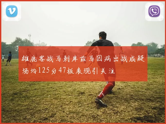 雄鹿客战马刺库兹马因病出战成疑场均125分47板表现引关注