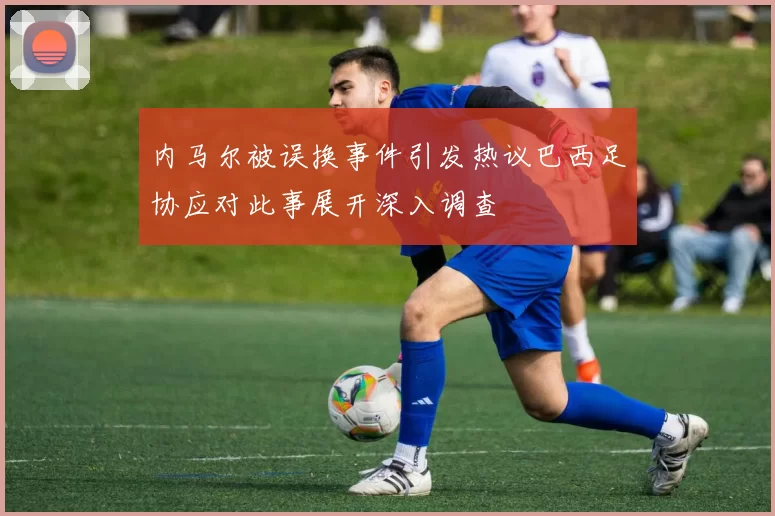 内马尔被误换事件引发热议巴西足协应对此事展开深入调查