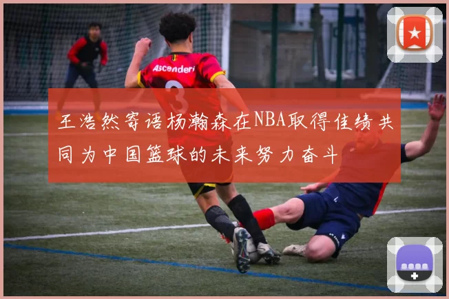 王浩然寄语杨瀚森在NBA取得佳绩共同为中国篮球的未来努力奋斗