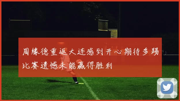 周缘德重返大连感到开心期待多踢比赛遗憾未能赢得胜利