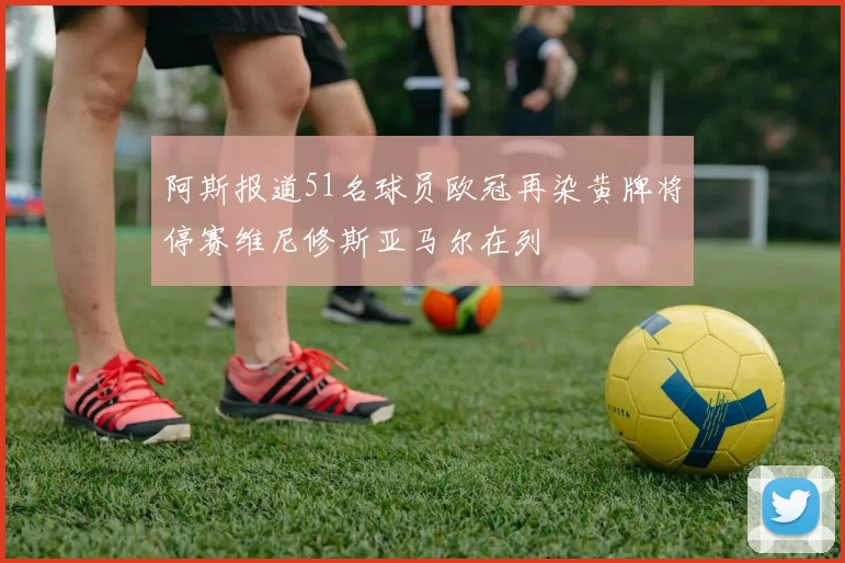 阿斯报道51名球员欧冠再染黄牌将停赛维尼修斯亚马尔在列