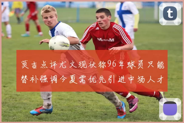莫吉点评尤文现状称96年球员只能替补强调今夏需优先引进中场人才