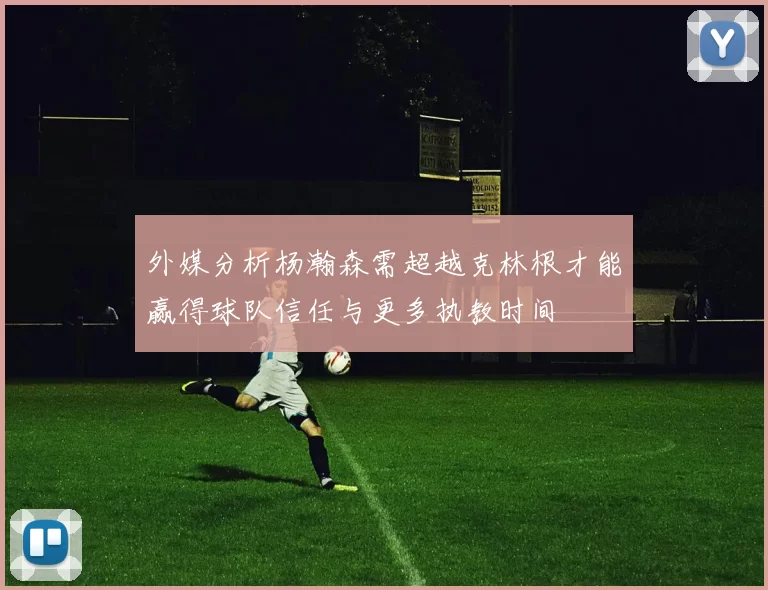 外媒分析杨瀚森需超越克林根才能赢得球队信任与更多执教时间