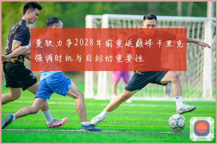 曼联力争2028年前重返巅峰卡里克强调时机与目标的重要性